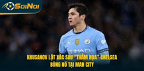 Khusanov Lột Xác Sau “Thảm Họa” Chelsea, Bùng Nổ Tại Man City