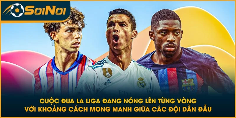 Cuộc đua La Liga đang nóng lên từng vòng với khoảng cách mong manh giữa các đội dẫn đầu