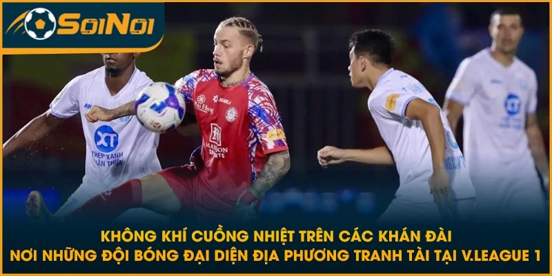 Không khí cuồng nhiệt trên các khán đài nơi những đội bóng đại diện địa phương tranh tài tại V.League 1