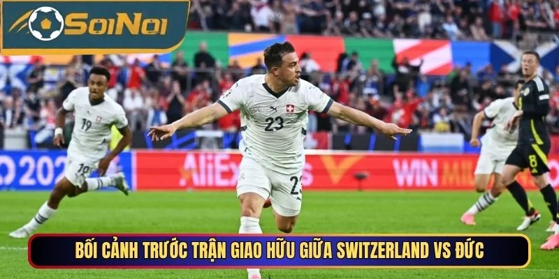 Bối cảnh trước trận giao hữu giữa Switzerland vs Đức
