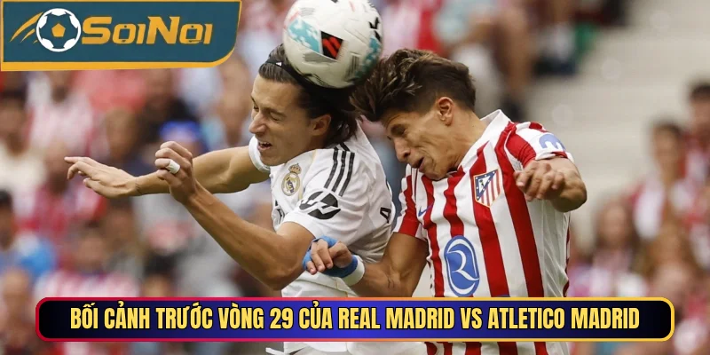 Bối cảnh trước vòng 29 của Real Madrid vs Atletico Madrid