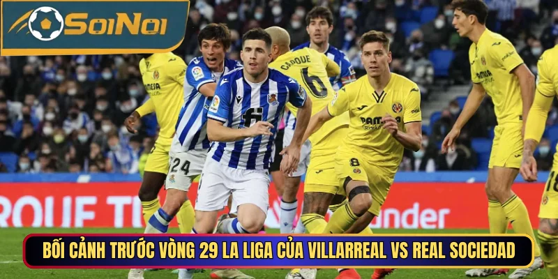 Bối cảnh trước vòng 29 La Liga của Villarreal vs Real Sociedad