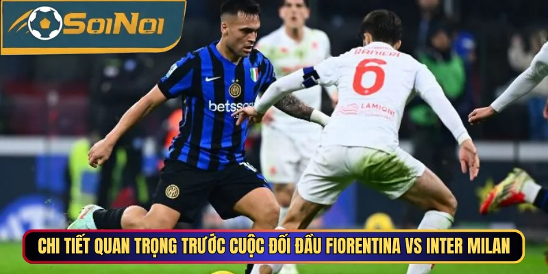 Chi tiết quan trọng trước cuộc đối đầu Fiorentina vs Inter Milan