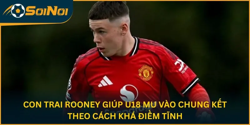 Con trai Rooney giúp U18 MU vào chung kết theo cách khá điềm tĩnh