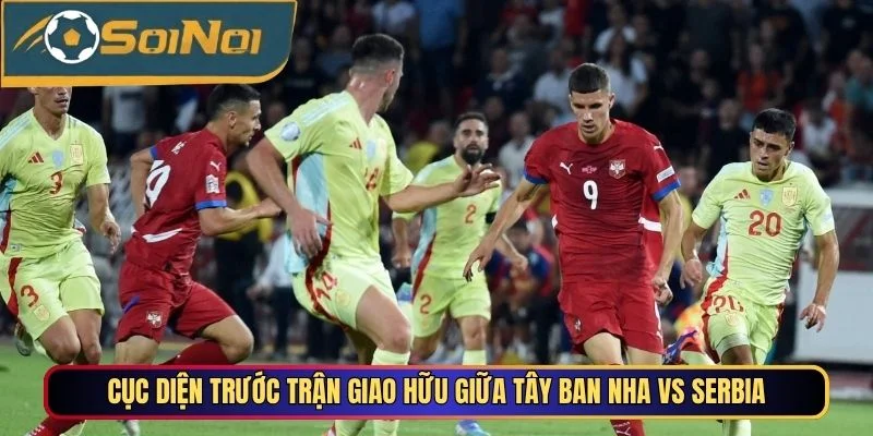 Cục diện trước trận giao hữu giữa Tây Ban Nha vs Serbia