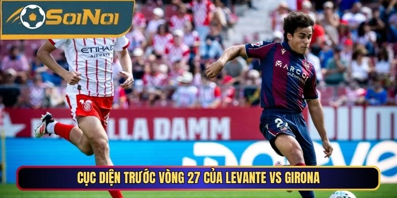 Cục diện trước vòng 27 của Levante vs Girona