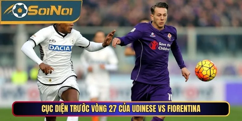 Cục diện trước vòng 27 của Udinese vs Fiorentina