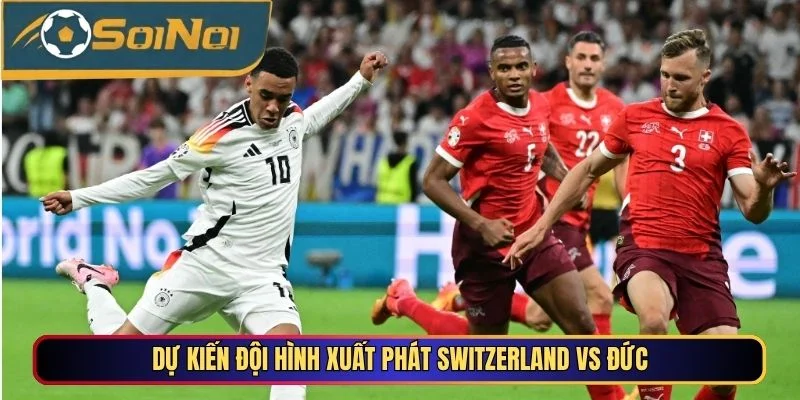 Dự kiến đội hình xuất phát Switzerland vs Đức
