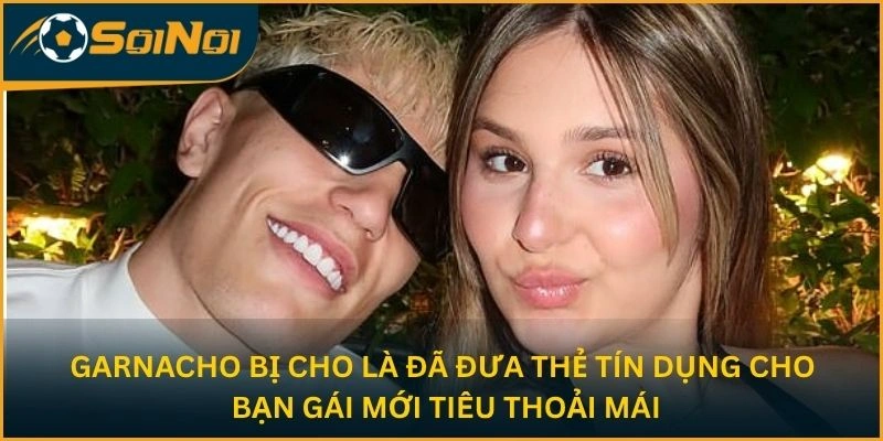 Garnacho bị cho là đã đưa thẻ tín dụng cho bạn gái mới tiêu thoải mái