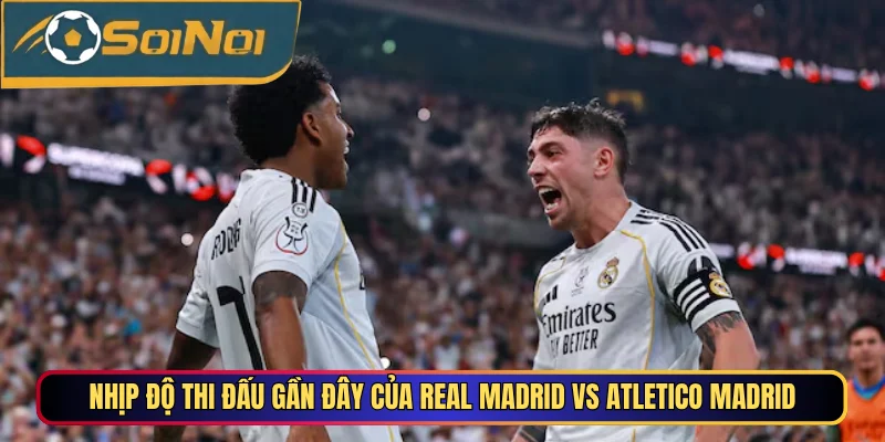 Nhịp độ thi đấu gần đây của Real Madrid vs Atletico Madrid