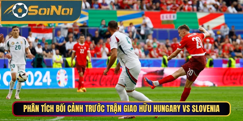 Phân tích bối cảnh trước trận giao hữu Hungary vs Slovenia