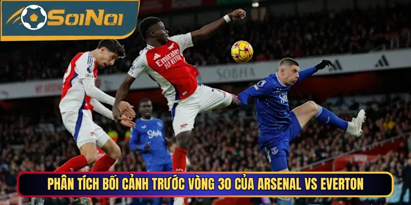 Phân tích bối cảnh trước vòng 30 của Arsenal vs Everton