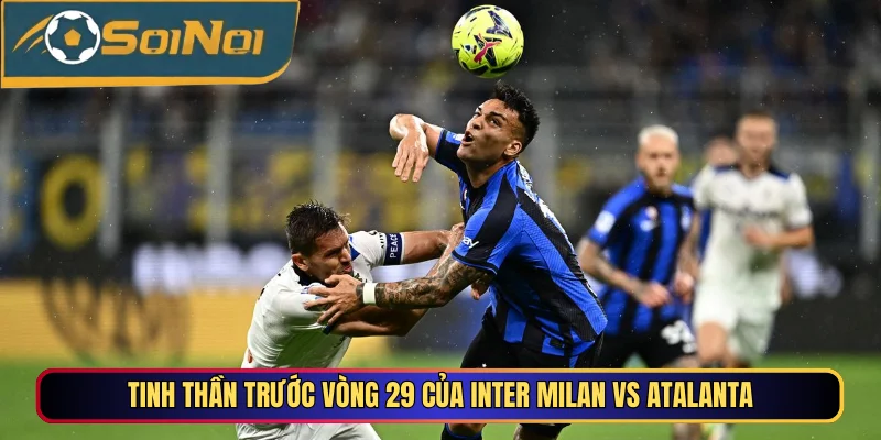 Tinh thần trước vòng 29 của Inter Milan vs Atalanta