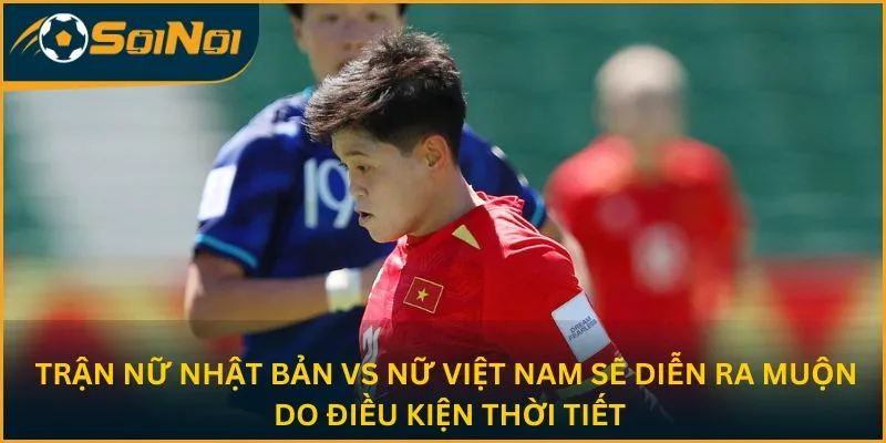 Trận Nữ Nhật Bản vs Nữ Việt Nam sẽ diễn ra muộn do điều kiện thời tiết