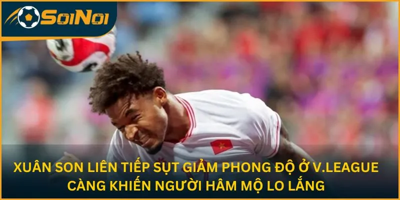 Xuân Son liên tiếp sụt giảm phong độ ở V.League càng khiến người hâm mộ lo lắng