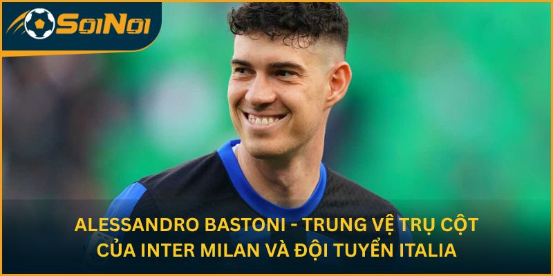 Alessandro Bastoni - Trung vệ trụ cột của Inter Milan và đội tuyển Italia