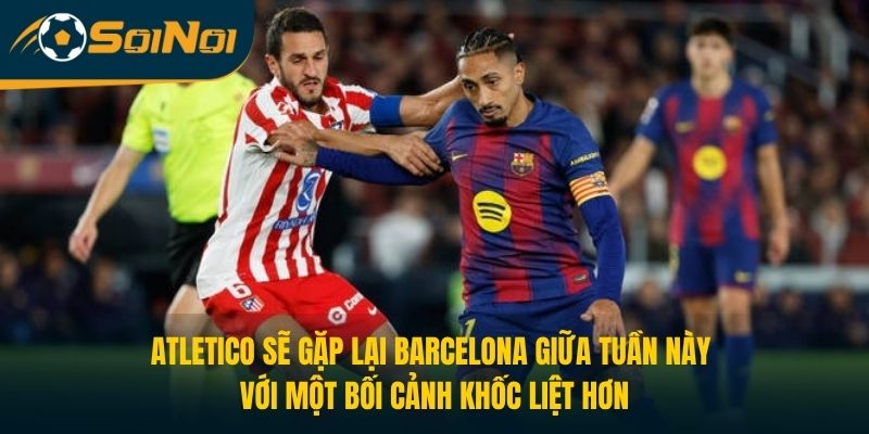 Atletico sẽ gặp lại Barcelona giữa tuần này với một bối cảnh khốc liệt hơn