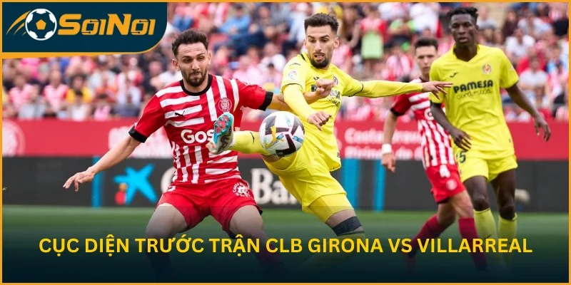 Nhận định cục diện trước trận CLB Girona vs Villarreal