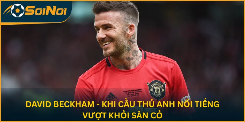 David Beckham - Khi cầu thủ Anh nổi tiếng vượt khỏi sân cỏ