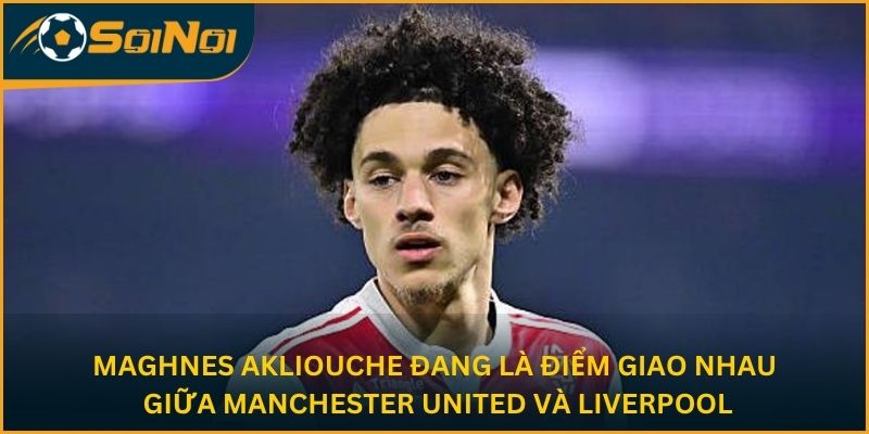 Maghnes Akliouche đang là điểm giao nhau giữa Manchester United và Liverpool