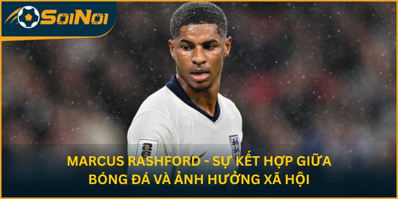 Marcus Rashford - Sự kết hợp giữa bóng đá và ảnh hưởng xã hội