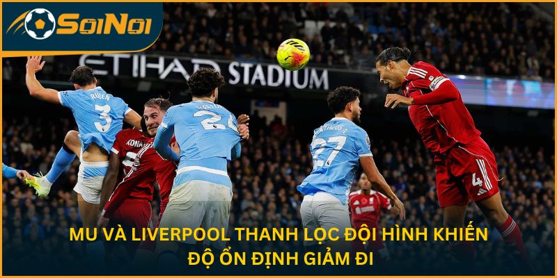 MU và Liverpool thanh lọc đội hình khiến độ ổn định giảm đi