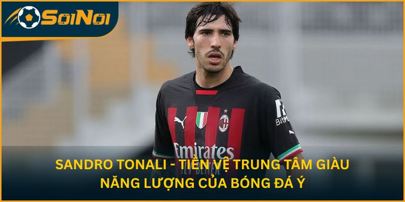 Sandro Tonali - Tiền vệ trung tâm giàu năng lượng của bóng đá Ý