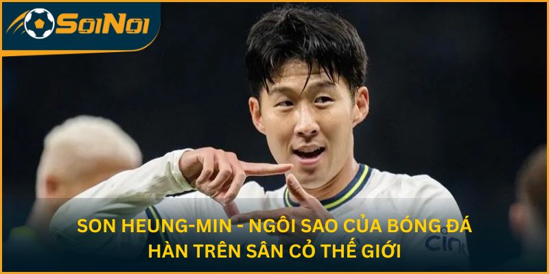 Son Heung-min - Ngôi sao của bóng đá Hàn trên sân cỏ thế giới