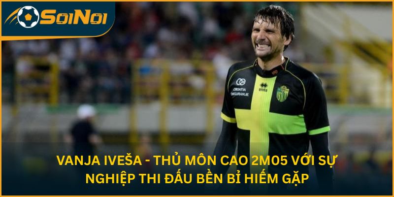 Vanja Iveša - thủ môn cao 2m05 với sự nghiệp thi đấu bền bỉ hiếm gặp