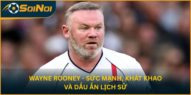 Wayne Rooney - Sức mạnh, khát khao và dấu ấn lịch sử